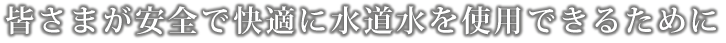 皆さまが安全で快適に水道水を使用できるために